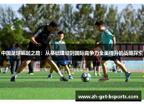 中国足球崛起之路:从基础建设到国际竞争力全面提升的战略探索 中国足球崛起之路:从基础建设到国际竞争力全面提升的战略探索