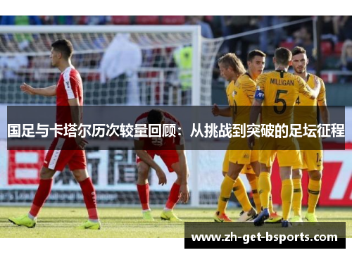 国足与卡塔尔历次较量回顾:从挑战到突破的足坛征程 国足与卡塔尔历次较量回顾:从挑战到突破的足坛征程