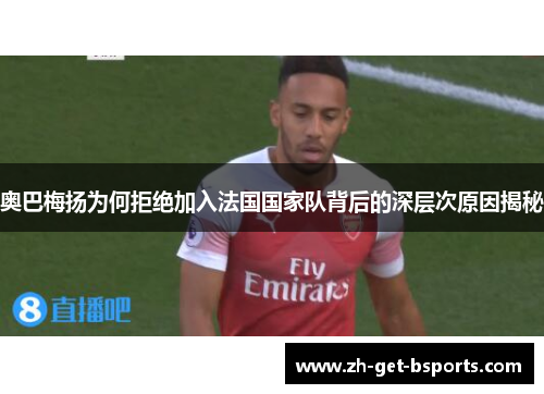 奥巴梅扬为何拒绝加入法国国家队背后的深层次原因揭秘 奥巴梅扬为何拒绝加入法国国家队背后的深层次原因揭秘