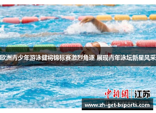 欧洲青少年游泳健将锦标赛激烈角逐 展现青年泳坛新星风采 欧洲青少年游泳健将锦标赛激烈角逐 展现青年泳坛新星风采