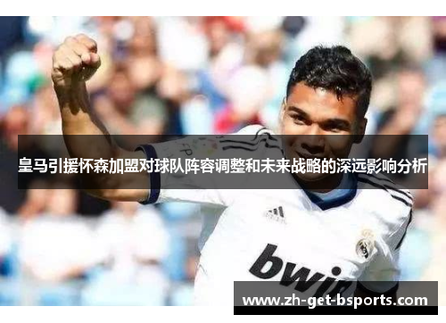 皇马引援怀森加盟对球队阵容调整和未来战略的深远影响分析 皇马引援怀森加盟对球队阵容调整和未来战略的深远影响分析