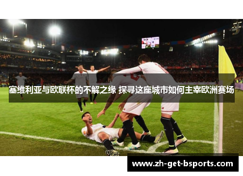 塞维利亚与欧联杯的不解之缘 探寻这座城市如何主宰欧洲赛场