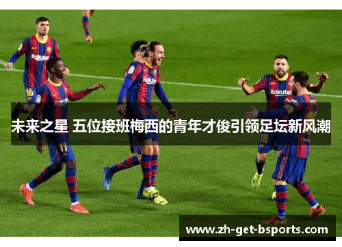 未来之星 五位接班梅西的青年才俊引领足坛新风潮 未来之星 五位接班梅西的青年才俊引领足坛新风潮