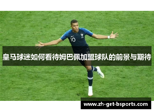 皇马球迷如何看待姆巴佩加盟球队的前景与期待 皇马球迷如何看待姆巴佩加盟球队的前景与期待