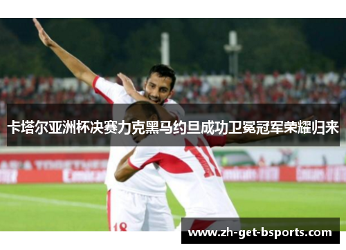 卡塔尔亚洲杯决赛力克黑马约旦成功卫冕冠军荣耀归来