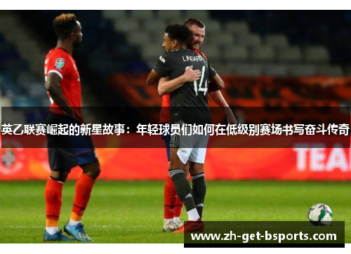 英乙联赛崛起的新星故事：年轻球员们如何在低级别赛场书写奋斗传奇