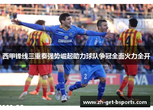 西甲锋线三重奏强势崛起助力球队争冠全面火力全开