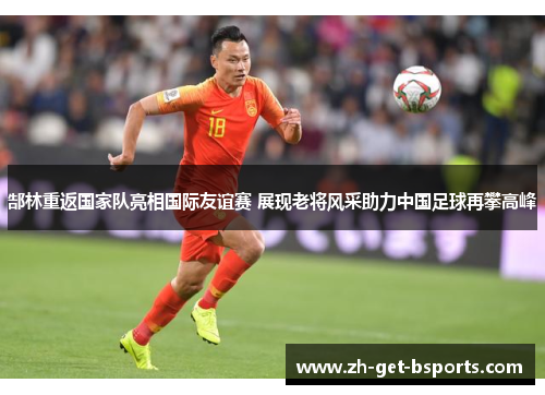 郜林重返国家队亮相国际友谊赛 展现老将风采助力中国足球再攀高峰