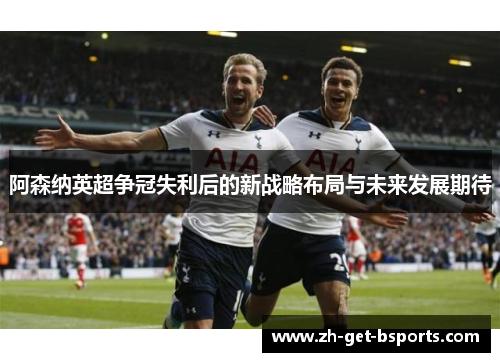 阿森纳英超争冠失利后的新战略布局与未来发展期待