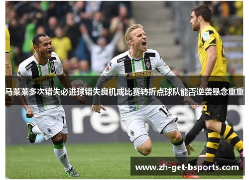 马莱莱多次错失必进球错失良机成比赛转折点球队能否逆袭悬念重重 马莱莱多次错失必进球错失良机成比赛转折点球队能否逆袭悬念重重