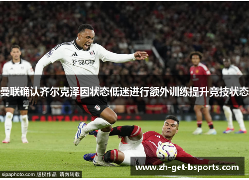 曼联确认齐尔克泽因状态低迷进行额外训练提升竞技状态 曼联确认齐尔克泽因状态低迷进行额外训练提升竞技状态